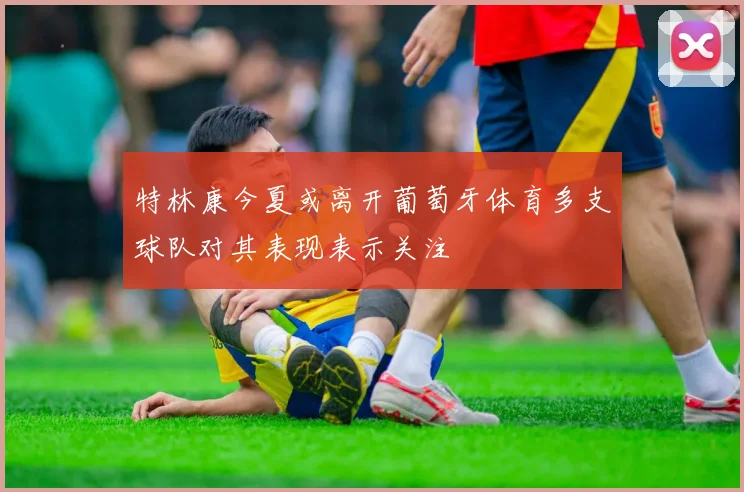 特林康今夏或离开葡萄牙体育多支球队对其表现表示关注