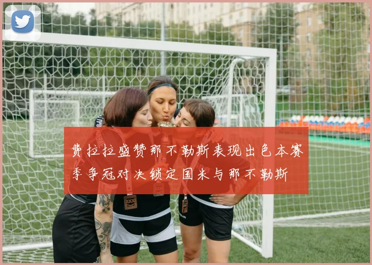 费拉拉盛赞那不勒斯表现出色本赛季争冠对决锁定国米与那不勒斯
