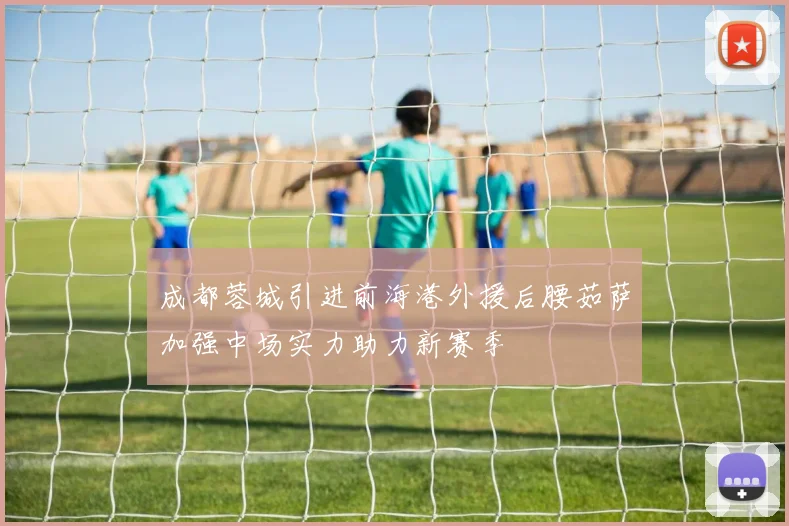 成都蓉城引进前海港外援后腰茹萨加强中场实力助力新赛季