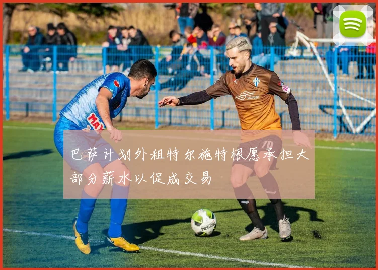 巴萨计划外租特尔施特根愿承担大部分薪水以促成交易