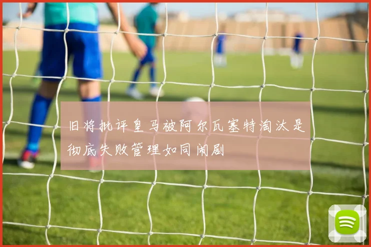旧将批评皇马被阿尔瓦塞特淘汰是彻底失败管理如同闹剧