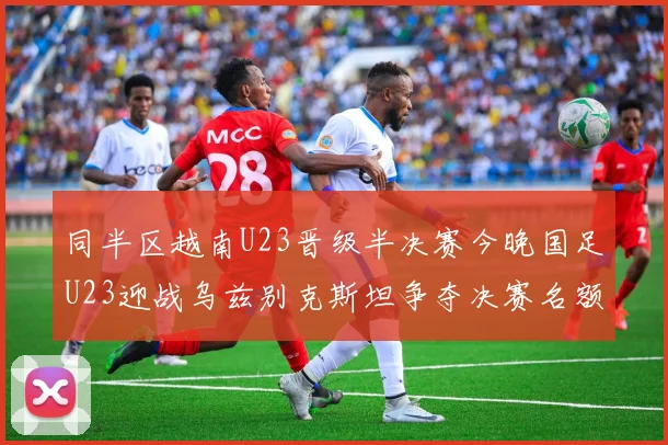 同半区越南U23晋级半决赛今晚国足U23迎战乌兹别克斯坦争夺决赛名额