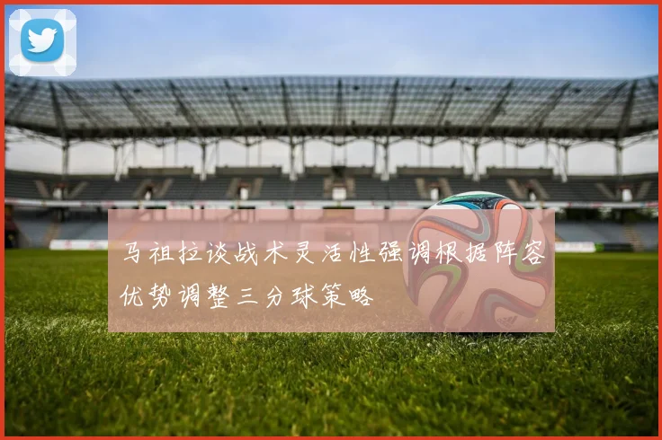 马祖拉谈战术灵活性强调根据阵容优势调整三分球策略